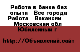 Работа в банке без опыта - Все города Работа » Вакансии   . Московская обл.,Юбилейный г.